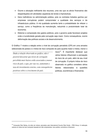 •   Ocorre a alocação ineficiente dos recursos, uma vez que os ativos financeiros são
           desperdiçados em atividades caçadoras de renda e improdutivas;
       •   Gera ineficiência na administração pública, pois os contratos licitados ganhos por
           empresas corruptoras podem comprometer a qualidade dos serviços e da
           infraestrutura pública. A má qualidade aumenta tanto a probabilidade de refazer o
           serviço, como a freqüência da manutenção, reduzindo a produtividade total da
           economia;
       •   Distorce a composição dos gastos públicos, pois o governo pode favorecer projetos
           onde a lucratividade gerada pela corrupção seja maior. Como consequência, ocorre
           deformação das políticas sociais e de desenvolvimento.


O Gráfico 7 mostra a relação entre o nível de corrupção percebido (CPI) em uma amostra
selecionada de países e o índice de risco composto do país (quanto maior o índice, menor o
                                                                     risco)14. É importante destacar que
     Dada a relação observada no gráfico, não é
                                                                     vários fatores influenciam a percepção
     possível descartar que níveis de corrupção
                                                                     do risco de um país, além de seu nível
     percebida mais baixos estão associados a menor
                                                                     de corrupção. O próprio índice de risco
     risco do país, o que, por sua vez, aumentam a                   observado no gráfico considera vários
     taxa de investimento externo, com consequências                 fatores      relacionados         à     questões
     positivas sobre o crescimento do país.                          políticas, econômicas e financeiras.




14
   Composite Risk Rating, da série de índices calculados pela International Country Risk Guide – PRS Group. A instituição
calcula um índice de risco composto baseado em três componentes: risco político, econômico e financeiro.

                                                                                                                      16
 