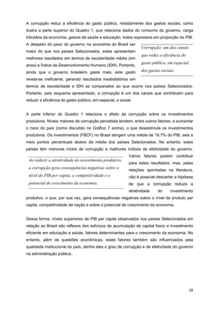 A corrupção reduz a eficiência do gasto público, notadamente dos gastos sociais, como
ilustra a parte superior do Quadro 1, que relaciona dados do consumo do governo, carga
tributária da economia, gastos de saúde e educação, todos expressos em proporção do PIB.
A despeito do peso do governo na economia do Brasil ser
                                                                  Corrupção: um dos canais
maior do que nos países Selecionados, estes apresentam
                                                                  que reduz a eficiência do
melhores resultados em termos de escolaridade média (em
                                                                  gasto público, em especial,
anos) e Índice de Desenvolvimento Humano (IDH). Portanto,
ainda que o governo brasileiro gaste mais, este gasto             dos gastos sociais.
revela-se ineficiente, gerando resultados insatisfatórios em
termos de escolaridade e IDH se comparados ao que ocorre nos países Selecionados.
Portanto, pelo esquema apresentado, a corrupção é um dos canais que contribuem para
reduzir a eficiência do gasto público, em especial, o social.


A parte inferior do Quadro 1 relaciona o efeito da corrupção sobre os investimentos
produtivos. Níveis maiores de corrupção percebida tendem, entre outros fatores, a aumentar
o risco do país (como discutido no Gráfico 7 acima), o que desestimula os investimentos
produtivos. Os investimentos (FBCF) no Brasil atingem uma média de 16,7% do PIB, seis e
meio pontos percentuais abaixo da média dos países Selecionados. No entanto, estes
países têm menores níveis de corrupção e melhores índices de efetividade do governo.
                                                           Vários fatores podem contribuir
 Ao reduzir a atratividade do investimento produtivo,
                                                           para estes resultados, mas, pelas
 a corrupção gera consequências negativas sobre o          relações apontadas na literatura,
 nível do PIB per capita, a competitividade e o            não é possível descartar a hipótese
 potencial de crescimento da economia.                     de que a corrupção reduza a
                                                           atratividade    do     investimento
produtivo, o que, por sua vez, gera consequências negativas sobre o nível de produto per
capita, competitividade da nação e sobre o potencial de crescimento da economia.


Dessa forma, níveis superiores de PIB per capita observados nos países Selecionados em
relação ao Brasil são reflexos dos esforços de acumulação de capital físico e investimento
eficiente em educação e saúde, fatores determinantes para o crescimento da economia. No
entanto, além de questões econômicas, estes fatores também são influenciados pela
qualidade institucional do país, dentre eles o grau de corrupção e de efetividade do governo
na administração pública.




                                                                                              18
 