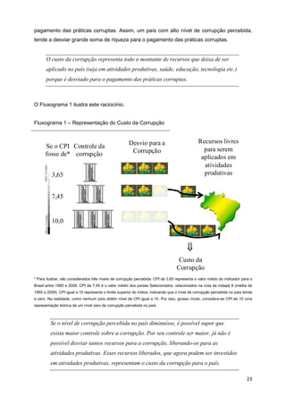 pagamento das práticas corruptas. Assim, um país com alto nível de corrupção percebida,
tende a desviar grande soma de riqueza para o pagamento das práticas corruptas.


       O custo da corrupção representa todo o montante de recursos que deixa de ser
       aplicado no país (seja em atividades produtivas, saúde, educação, tecnologia etc.)
       porque é desviado para o pagamento das práticas corruptas.



O Fluxograma 1 ilustra este raciocínio.


Fluxograma 1 – Representação do Custo da Corrupção


                                                       Desvio para a                           Recursos livres
      Se o CPI Controle da                                                                       para serem
      fosse de* corrupção                               Corrupção
                                                                                                aplicados em
                                                                                                 atividades
          3,65                                                                                   produtivas


          7,45


          10,0



                                                                                         ⇓
                                                                                    Custo da
                                                                                   Corrupção
* Para ilustrar, são considerados três níveis de corrupção percebida. CPI de 3,65 representa o valor médio do indicador para o
Brasil entre 1995 e 2009. CPI de 7,45 é o valor médio dos países Selecionados, relacionados na nota de rodapé 8 (média de
1995 a 2009). CPI igual a 10 representa o limite superior do índice, indicando que o nível de corrupção percebida no país tende
a zero. Na realidade, como nenhum país obtém nível de CPI igual a 10. Por isso, grosso modo, considera-se CPI de 10 uma
representação teórica de um nível zero de corrupção percebida no país.



         Se o nível de corrupção percebida no país diminuísse, é possível supor que
         exista maior controle sobre a corrupção. Por seu controle ser maior, já não é
         possível desviar tantos recursos para a corrupção, liberando-os para as
         atividades produtivas. Esses recursos liberados, que agora podem ser investidos
         em atividades produtivas, representam o custo da corrupção para o país.

                                                                                                                           23
 