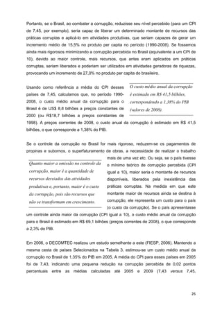 Portanto, se o Brasil, ao combater a corrupção, reduzisse seu nível percebido (para um CPI
de 7,45, por exemplo), seria capaz de liberar um determinado montante de recursos das
práticas corruptas e aplicá-lo em atividades produtivas, que seriam capazes de gerar um
incremento médio de 15,5% no produto per capita no período (1990-2008). Se fossemos
ainda mais rigorosos minimizando a corrupção percebida no Brasil (equivalente a um CPI de
10), devido ao maior controle, mais recursos, que antes eram aplicados em práticas
corruptas, seriam liberados e poderiam ser utilizados em atividades geradoras de riquezas,
provocando um incremento de 27,0% no produto per capita do brasileiro.


Usando como referência a média do CPI desses             O custo médio anual da corrupção
países de 7,45, calculamos que, no período 1990-         é estimado em R$ 41,5 bilhões,
2008, o custo médio anual da corrupção para o            correspondendo a 1,38% do PIB
Brasil é de US$ 8,8 bilhões a preços constantes de       (valores de 2008).
2000 (ou R$18,7 bilhões a preços constantes de
1998). A preços correntes de 2008, o custo anual da corrupção é estimado em R$ 41,5
bilhões, o que corresponde a 1,38% do PIB.


Se o controle da corrupção no Brasil for mais rigoroso, reduzem-se os pagamentos de
propinas e subornos, o superfaturamento de obras, a necessidade de realizar o trabalho
                                             mais de uma vez etc. Ou seja, se o país tivesse
 Quanto maior a omissão no controle da       o mínimo teórico de corrupção percebida (CPI
 corrupção, maior é a quantidade de          igual a 10), maior seria o montante de recursos
 recursos desviados das atividades           disponíveis, liberados pela inexistência das
 produtivas e, portanto, maior é o custo     práticas corruptas. Na medida em que este
 da corrupção, pois são recursos que         montante maior de recursos ainda se destina à

 não se transformam em crescimento.          corrupção, ele representa um custo para o país
                                             (o custo da corrupção). Se o país apresentasse
um controle ainda maior da corrupção (CPI igual a 10), o custo médio anual da corrupção
para o Brasil é estimado em R$ 69,1 bilhões (preços correntes de 2008), o que corresponde
a 2,3% do PIB.


Em 2006, o DECOMTEC realizou um estudo semelhante a este (FIESP, 2006). Mantendo a
mesma cesta de países Selecionados na Tabela 3, estimou-se um custo médio anual da
corrupção no Brasil de 1,35% do PIB em 2005, A média do CPI para esses países em 2005
foi de 7,43, indicando uma pequena redução na corrupção percebida de 0,02 pontos
percentuais entre as médias calculadas até 2005 e 2009 (7,43 versus 7,45,




                                                                                          26
 