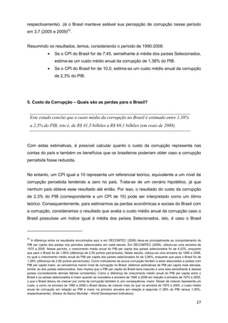 respectivamente). Já o Brasil manteve estável sua percepção de corrupção nesse período
em 3,7 (2005 e 2009)23.


Resumindo os resultados, temos, considerando o período de 1990-2008:
              •    Se o CPI do Brasil for de 7,45, semelhante à média dos países Selecionados,
                   estima-se um custo médio anual da corrupção de 1,38% do PIB.
              •    Se o CPI do Brasil for de 10,0, estima-se um custo médio anual da corrupção
                   de 2,3% do PIB.




5. Custo da Corrupção – Quais são as perdas para o Brasil?


     Este estudo conclui que o custo médio da corrupção no Brasil é estimado entre 1,38%
     a 2,3% do PIB, isto é, de R$ 41,5 bilhões a R$ 69,1 bilhões (em reais de 2008).



Com estas estimativas, é possível calcular quanto o custo da corrupção representa nas
contas do país e também os benefícios que os brasileiros poderiam obter caso a corrupção
percebida fosse reduzida.


No entanto, um CPI igual a 10 representa um referencial teórico, equivalente a um nível de
corrupção percebida tendendo a zero no país. Trata-se de um cenário hipotético, já que
nenhum país obteve esse resultado até então. Por isso, o resultado do custo da corrupção
de 2,3% do PIB (correspondente a um CPI de 10) pode ser interpretado como um ótimo
teórico. Consequentemente, para estimarmos as perdas econômicas e sociais do Brasil com
a corrupção, consideramos o resultado que avalia o custo médio anual da corrupção caso o
Brasil possuísse um índice igual à média dos países Selecionados, isto, é caso o Brasil



23
   A diferença entre os resultados encontrados aqui e em DECOMTEC (2006) deve-se principalmente ao comportamento do
PIB per capita dos países nos períodos selecionados em cada estudo. Em DECOMTEC (2006), utilizou-se uma amostra de
1975 a 2005. Nesse período, o crescimento médio anual do PIB per capita dos países selecionados foi de 4,52%, enquanto
que para o Brasil foi de 1,96% (diferença de 2,55 pontos percentuais). Neste estudo, utilizou-se uma amostra de 1990 a 2008,
no qual o crescimento médio anual do PIB per capita dos países selecionados foi de 3,96%, enquanto que para o Brasil foi de
1,28% (diferença de 2,68 pontos percentuais). Como indicadores de pouca corrupção tendem a estar associados a países com
PIB per capita maior, ao simularmos menor nível de corrupção no Brasil, obtemos estimativas de PIB per capita mais elevada,
similar ao dos países selecionados. Isso implica que o PIB per capita do Brasil teria crescido a uma taxa semelhante à desses
países (considerando demais fatores constantes). Como a diferença de crescimento médio anual do PIB per capita entre o
Brasil e os países selecionados é maior quando se considera a amostra de 1990 a 2008 em relação à amostra de 1975 a 2005,
o que o Brasil deixou de crescer por conta da corrupção também é, por consequência, maior. Deixar de crescer representa um
custo, e como na amostra de 1990 a 2008 o Brasil deixou de crescer mais do que na amostra de 1975 a 2005, o custo médio
anual da corrupção em relação ao PIB é maior na primeira amostra em relação à segunda (1,38% do PIB versus 1,35%,
respectivamente). (Dados do Banco Mundial – World Development Indicators).

                                                                                                                         27
 