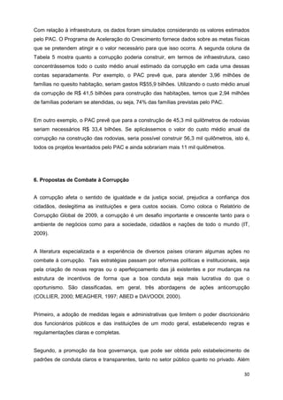 Com relação à infraestrutura, os dados foram simulados considerando os valores estimados
pelo PAC. O Programa de Aceleração do Crescimento fornece dados sobre as metas físicas
que se pretendem atingir e o valor necessário para que isso ocorra. A segunda coluna da
Tabela 5 mostra quanto a corrupção poderia construir, em termos de infraestrutura, caso
concentrássemos todo o custo médio anual estimado da corrupção em cada uma dessas
contas separadamente. Por exemplo, o PAC prevê que, para atender 3,96 milhões de
famílias no quesito habitação, seriam gastos R$55,9 bilhões. Utilizando o custo médio anual
da corrupção de R$ 41,5 bilhões para construção das habitações, temos que 2,94 milhões
de famílias poderiam se atendidas, ou seja, 74% das famílias previstas pelo PAC.


Em outro exemplo, o PAC prevê que para a construção de 45,3 mil quilômetros de rodovias
seriam necessários R$ 33,4 bilhões. Se aplicássemos o valor do custo médio anual da
corrupção na construção das rodovias, seria possível construir 56,3 mil quilômetros, isto é,
todos os projetos levantados pelo PAC e ainda sobrariam mais 11 mil quilômetros.




6. Propostas de Combate à Corrupção


A corrupção afeta o sentido de igualdade e da justiça social, prejudica a confiança dos
cidadãos, deslegitima as instituições e gera custos sociais. Como coloca o Relatório de
Corrupção Global de 2009, a corrupção é um desafio importante e crescente tanto para o
ambiente de negócios como para a sociedade, cidadãos e nações de todo o mundo (IT,
2009).


A literatura especializada e a experiência de diversos países criaram algumas ações no
combate à corrupção. Tais estratégias passam por reformas políticas e institucionais, seja
pela criação de novas regras ou o aperfeiçoamento das já existentes e por mudanças na
estrutura de incentivos de forma que a boa conduta seja mais lucrativa do que o
oportunismo. São classificadas, em geral, três abordagens de ações anticorrupção
(COLLIER, 2000; MEAGHER, 1997; ABED e DAVOODI, 2000).


Primeiro, a adoção de medidas legais e administrativas que limitem o poder discricionário
dos funcionários públicos e das instituições de um modo geral, estabelecendo regras e
regulamentações claras e completas.


Segundo, a promoção da boa governança, que pode ser obtida pelo estabelecimento de
padrões de conduta claros e transparentes, tanto no setor público quanto no privado. Além

                                                                                         30
 