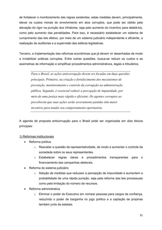 de fortalecer o monitoramento das regras existentes, estas medidas devem, principalmente,
elevar os custos morais do envolvimento em atos corruptos, que pode ser obtido pela
elevação do rigor na punição dos infratores, seja pelo aumento do incentivo para delatá-los,
como pelo aumento das penalidades. Para isso, é necessário estabelecer um sistema de
cumprimento das leis efetivo, por meio de um sistema judiciário independente e eficiente, a
realização de auditorias e a supervisão das esferas legislativas.


Terceiro, a implementação das reformas econômicas que já devem vir desenhadas de modo
a inviabilizar práticas corruptas. Entre outras questões, busca-se reduzir os custos e as
assimetrias de informação e simplificar procedimentos administrativos, legais e tributários.


         Para o Brasil, as ações anticorrupção devem ser focadas em duas questões
         principais. Primeiro, na criação e fortalecimento dos mecanismos de
         prevenção, monitoramento e controle da corrupção na administração
         pública. Segundo, é essencial reduzir a percepção de impunidade, por
         meio de uma justiça mais rápida e eficiente. Os agentes corruptos ao
         perceberem que suas ações serão severamente punidas têm maior
         incentivo para mudar seu comportamento oportunista.



A agenda de proposta anticorrupção para o Brasil pode ser organizada em dois blocos
principais:


1) Reformas institucionais
   •   Reforma política
              o   Reavaliar a questão da representatividade, de modo a aumentar o controle da
                  sociedade sobre os seus representantes.
              o   Estabelecer   regras   claras   e   procedimentos   transparentes   para     o
                  financiamento das campanhas eleitorais.
   •   Reforma do sistema judiciário
              o   Adoção de medidas que reduzam a percepção de impunidade e aumentem a
                  probabilidade de uma rápida punição, seja pela reforma das leis processuais
                  como pela limitação do número de recursos.
   •   Reforma administrativa
              o   Eliminar o poder do Executivo em nomear pessoas para cargos de confiança,
                  reduzindo o poder de barganha no jogo político e a captação de propinas
                  também junto às estatais.


                                                                                               31
 