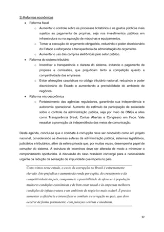 2) Reformas econômicas
   •     Reforma fiscal
            o   Aumentar o controle sobre os processos licitatórios e os gastos públicos mais
                sujeitos ao pagamento de propinas, seja nos investimentos públicos em
                infraestrutura ou na aquisição de máquinas e equipamentos.
            o   Tornar a execução do orçamento obrigatória, reduzindo o poder discricionário
                do Estado e reforçando a transparência da administração do orçamento.
            o   Aumentar o uso das compras eletrônicas pelo setor público.
   •     Reforma do sistema tributário
            o   Incentivar a transparência e clareza do sistema, evitando o pagamento de
                propinas e comissões, que prejudicam tanto a competição quanto a
                competitividade das empresas
            o   Evitar alterações casuísticas no código tributário nacional, reduzindo o poder
                discricionário do Estado e aumentando a previsibilidade do ambiente de
                negócios.
   •     Reforma microeconômica
            o   Fortalecimento das agências reguladoras, garantindo sua independência e
                autonomia operacional. Aumento do estímulo da participação da sociedade
                sobre o controle da administração pública, seja por meio de ONGs e sites
                como Transparência Brasil, Contas Abertas e Congresso em Foco. Vale
                ressaltar a promoção da independência dos meios de comunicação.


Desta agenda, conclui-se que o combate à corrupção deve ser conduzido como um projeto
nacional, considerando as diversas esferas da administração pública, sistemas legislativos,
judiciários e tributários, além da esfera privada que, por muitas vezes, desempenha papel de
corruptor do sistema. A estrutura de incentivos deve ser alterada de modo a minimizar o
comportamento oportunista. A discussão do caso brasileiro converge para a necessidade
urgente da redução da sensação de impunidade que impera no país.

       Como vimos neste estudo, o custo da corrupção no Brasil é extremamente
       elevado. Isto prejudica o aumento da renda per capita, do crescimento e da
       competitividade do país, compromete a possibilidade de oferecer à população
       melhores condições econômicas e de bem estar social e às empresas melhores
       condições de infraestrutura e um ambiente de negócios mais estável. É preciso
       aumentar a eficiência e intensificar o combate à corrupção no país, que deve
       ocorrer de forma permanente, com punições severas e imediatas.



                                                                                           32
 