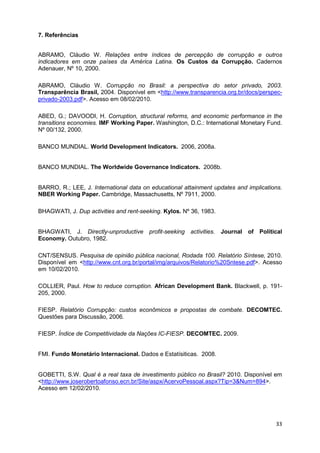 7. Referências


ABRAMO, Cláudio W. Relações entre índices de percepção de corrupção e outros
indicadores em onze países da América Latina. Os Custos da Corrupção. Cadernos
Adenauer, Nº 10, 2000.

ABRAMO, Cláudio W. Corrupção no Brasil: a perspectiva do setor privado, 2003.
Transparência Brasil, 2004. Disponível em <http://www.transparencia.org.br/docs/perspec-
privado-2003.pdf>. Acesso em 08/02/2010.

ABED, G.; DAVOODI, H. Corruption, structural reforms, and economic performance in the
transitions economies. IMF Working Paper. Washington, D.C.: International Monetary Fund.
Nº 00/132, 2000.

BANCO MUNDIAL. World Development Indicators. 2006, 2008a.


BANCO MUNDIAL. The Worldwide Governance Indicators. 2008b.


BARRO, R.; LEE, J. International data on educational attainment updates and implications.
NBER Working Paper. Cambridge, Massachusetts, Nº 7911, 2000.

BHAGWATI, J. Dup activities and rent-seeking. Kylos. Nº 36, 1983.


BHAGWATI, J. Directly-unproductive profit-seeking activities. Journal of Political
Economy. Outubro, 1982.

CNT/SENSUS. Pesquisa de opinião pública nacional, Rodada 100. Relatório Síntese, 2010.
Disponível em <http://www.cnt.org.br/portal/img/arquivos/Relatorio%20Sntese.pdf>. Acesso
em 10/02/2010.

COLLIER, Paul. How to reduce corruption. African Development Bank. Blackwell, p. 191-
205, 2000.

FIESP. Relatório Corrupção: custos econômicos e propostas de combate. DECOMTEC.
Questões para Discussão, 2006.

FIESP. Índice de Competitividade da Nações IC-FIESP. DECOMTEC. 2009.


FMI. Fundo Monetário Internacional. Dados e Estatísiticas. 2008.


GOBETTI, S.W. Qual é a real taxa de investimento público no Brasil? 2010. Disponível em
<http://www.joserobertoafonso.ecn.br/Site/aspx/AcervoPessoal.aspx?Tip=3&Num=894>.
Acesso em 12/02/2010.




                                                                                      33
 