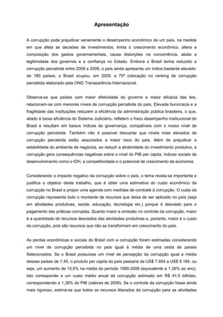 Apresentação

A corrupção pode prejudicar seriamente o desempenho econômico de um país, na medida
em que afeta as decisões de investimentos, limita o crescimento econômico, altera a
composição dos gastos governamentais, causa distorções na concorrência, abala a
legitimidade dos governos e a confiança no Estado. Embora o Brasil tenha reduzido a
corrupção percebida entre 2008 e 2009, o país ainda apresenta um índice bastante elevado:
de 180 países, o Brasil ocupou, em 2009, a 75ª colocação no ranking de corrupção
percebida elaborado pela ONG Transparência Internacional.


Observa-se que países com maior efetividade do governo e maior eficácia das leis,
relacionam-se com menores níveis de corrupção percebida do país. Elevada burocracia e a
fragilidade das instituições reduzem a eficiência da administração pública brasileira, o que,
aliado à baixa eficiência do Sistema Judiciário, refletem o fraco desempenho institucional do
Brasil e resultam em baixos índices de governança, compatíveis com o nosso nível de
corrupção percebida. Também não é possível descartar que níveis mais elevados de
corrupção percebida estão associados a maior risco do país. Além de prejudicar a
estabilidade do ambiente de negócios, ao reduzir a atratividade do investimento produtivo, a
corrupção gera consequências negativas sobre o nível do PIB per capita, índices sociais de
desenvolvimento como o IDH, a competitividade e o potencial de crescimento da economia.


Considerando o impacto negativo da corrupção sobre o país, o tema revela-se importante e
justifica o objetivo deste trabalho, que é obter uma estimativa do custo econômico da
corrupção no Brasil e propor uma agenda com medidas de combate à corrupção. O custo da
corrupção representa todo o montante de recursos que deixa de ser aplicado no país (seja
em atividades produtivas, saúde, educação, tecnologia etc.) porque é desviado para o
pagamento das práticas corruptas. Quanto maior a omissão no controle da corrupção, maior
é a quantidade de recursos desviados das atividades produtivas e, portanto, maior é o custo
da corrupção, pois são recursos que não se transformam em crescimento do país.


As perdas econômicas e sociais do Brasil com a corrupção foram estimadas considerando
um nível de corrupção percebida no país igual à média de uma cesta de países
Selecionados. Se o Brasil possuísse um nível de percepção da corrupção igual a média
desses países de 7,45, o produto per capita do país passaria de US$ 7.954 a US$ 9.184, ou
seja, um aumento de 15,5% na média do período 1990-2008 (equivalente a 1,36% ao ano).
Isto corresponde a um custo médio anual da corrupção estimado em R$ 41,5 bilhões,
correspondendo a 1,38% do PIB (valores de 2008). Se o controle da corrupção fosse ainda
mais rigoroso, estima-se que todos os recursos liberados da corrupção para as atividades
 