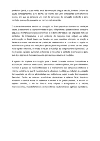 produtivas (isto é, o custo médio anual da corrupção) chegue a R$ 69,1 bilhões (valores de
2008), correspondentes 2,3% do PIB. No entanto, este valor corresponde a um referencial
teórico, em que se considera um nível de percepção da corrupção tendendo a zero,
condição que não foi observada por nenhum país até então.


O custo extremamente elevado da corrupção no Brasil prejudica o aumento da renda per
capita, o crescimento e a competitividade do país, compromete a possibilidade de oferecer à
população melhores condições econômicas e de bem estar social e às empresas melhores
condições de infraestrutura e um ambiente de negócios mais estável. As ações
anticorrupção no Brasil devem ser focadas em duas questões principais: na criação e
fortalecimento dos mecanismos de prevenção, monitoramento e controle da corrupção na
administração pública e na redução da percepção de impunidade, por meio de uma justiça
mais rápida e eficiente, de modo a induzir a mudança do comportamento oportunista. De
modo geral, é preciso aumentar a eficiência e intensificar o combate à corrupção no país,
que deve ocorrer de forma permanente, com punições severas e imediatas.


A agenda de proposta anticorrupção para o Brasil considera reformas institucionais e
econômicas. Dentre as institucionais, destacamos a reforma política, em que é necessário
reavaliar a questão da representatividade e o financiamento das campanhas eleitorais, a
reforma judiciária, na qual é imprescindível a adoção de medidas que reduzam a percepção
de impunidade e a reforma administrativa com o objetivo de reduzir o poder discricionário do
Executivo. Dentre as reformas econômicas, destacamos a reforma fiscal, buscando
aumentar o controle sobre os processos licitatórios e os gastos públicos, a reforma do
sistema tributário, a fim de torná-lo mais simples e transparente e a reforma
microeconômica, visando fortalecer a independência e autonomia das agências reguladoras.
 