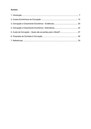 Sumário


1. Introdução............................................................................................................... 7

2. Custos Econômicos da Corrupção ....................................................................... 15

3. Corrupção e Crescimento Econômico - Evidências.............................................. 20

4. Corrupção e Crescimento Econômico –Estimativas............................................. 22

5. Custo da Corrupção – Quais são as perdas para o Brasil?.................................. 27

6. Propostas de Combate à Corrupção .................................................................... 30

7. Referências .......................................................................................................... 33
 