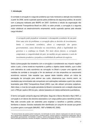 1. Introdução


O combate à corrupção é o segundo problema que mais mereceria a atenção dos brasileiros
a partir de 2008, sendo superado apenas pelos problemas de segurança pública, de acordo
com a pesquisa realizada pelo IBOPE em 2007. Conforme o estudo da organização não
governamental Transparência Brasil em 2003, no setor privado, a corrupção é o segundo
maior obstáculo ao desenvolvimento empresarial, sendo superada apenas pela elevada
carga tributária1.


         A corrupção pode prejudicar seriamente o desempenho econômico de um país.
         Entre uma série de problemas, a corrupção afeta as decisões de investimentos,
         limita     o     crescimento        econômico,         altera      a    composição          dos     gastos
         governamentais, causa distorções na concorrência, abala a legitimidade dos
         governos e a confiança no Estado. Por meio desses fatores, a corrupção
         compromete a competitividade do país, na medida em que aumenta o custo do
         investimento produtivo e prejudica a estabilidade do ambiente de negócios.


Dada a preocupação dos brasileiros com a corrupção e considerando seu impacto negativo
sobre o país, o tema revela-se importante e justifica o objetivo deste trabalho, que é obter
uma estimativa do custo econômico da corrupção no Brasil e propor uma agenda com
medidas de combate à corrupção a fim de destravar um dos empecilhos ao crescimento
econômico nacional. Vale ressaltar que, apesar deste trabalho utilizar um índice de
percepção da corrupção para estimar seu custo, observamos que, mesmo assim, os
resultados aqui encontrados são compatíveis com estimações realizadas a partir dos valores
levantados pela ONG Transparência Brasil (2003), que não utilizam princípios subjetivos.
Além disso, o nível de corrupção percebida do Brasil é consistente com a relação observada
com o PIB per capita e IDH do país, valores baseados em dados estritamente quantitativos.


O termo corrupção comporta algumas definições. Segundo o Banco Mundial e Nye (1967), a
corrupção é um desvio dos deveres associados a um cargo público para o benefício privado.
Mas este conceito pode ser estendido para englobar o benefício a partidos políticos,
familiares e classes. Estudos realizados têm identificado um conjunto de causas que geram
ou podem gerar a corrupção (MAURO, 1997 e RAMALHO, 2006):


1
  Os demais fatores são sistema judicial inadequado, má distribuição de renda, métodos inadequados de coleta de impostos,
leis e regulamentos trabalhistas, burocracia para o comércio externo, serviços públicos e infraestrutura inadequados, falta de
planejamento governamental, criminalidade e violência, sistema educacional deficiente, regulamentos de licitações públicas,
baixa qualificação profissional e excesso de eleições. A pesquisa foi divulgada em Abramo, 2004.

                                                                                                                            7
 