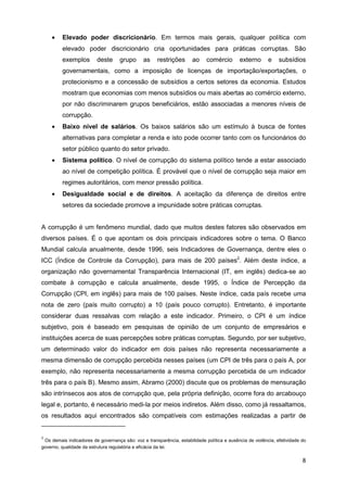 •    Elevado poder discricionário. Em termos mais gerais, qualquer política com
         elevado poder discricionário cria oportunidades para práticas corruptas. São
         exemplos         deste     grupo      as     restrições      ao     comércio       externo       e    subsídios
         governamentais, como a imposição de licenças de importação/exportações, o
         protecionismo e a concessão de subsídios a certos setores da economia. Estudos
         mostram que economias com menos subsídios ou mais abertas ao comércio externo,
         por não discriminarem grupos beneficiários, estão associadas a menores níveis de
         corrupção.
    •    Baixo nível de salários. Os baixos salários são um estímulo à busca de fontes
         alternativas para completar a renda e isto pode ocorrer tanto com os funcionários do
         setor público quanto do setor privado.
    •    Sistema político. O nível de corrupção do sistema político tende a estar associado
         ao nível de competição política. É provável que o nível de corrupção seja maior em
         regimes autoritários, com menor pressão política.
    •    Desigualdade social e de direitos. A aceitação da diferença de direitos entre
         setores da sociedade promove a impunidade sobre práticas corruptas.


A corrupção é um fenômeno mundial, dado que muitos destes fatores são observados em
diversos países. É o que apontam os dois principais indicadores sobre o tema. O Banco
Mundial calcula anualmente, desde 1996, seis Indicadores de Governança, dentre eles o
ICC (Índice de Controle da Corrupção), para mais de 200 países2. Além deste índice, a
organização não governamental Transparência Internacional (IT, em inglês) dedica-se ao
combate à corrupção e calcula anualmente, desde 1995, o Índice de Percepção da
Corrupção (CPI, em inglês) para mais de 100 países. Neste índice, cada país recebe uma
nota de zero (país muito corrupto) a 10 (país pouco corrupto). Entretanto, é importante
considerar duas ressalvas com relação a este indicador. Primeiro, o CPI é um índice
subjetivo, pois é baseado em pesquisas de opinião de um conjunto de empresários e
instituições acerca de suas percepções sobre práticas corruptas. Segundo, por ser subjetivo,
um determinado valor do indicador em dois países não representa necessariamente a
mesma dimensão de corrupção percebida nesses países (um CPI de três para o país A, por
exemplo, não representa necessariamente a mesma corrupção percebida de um indicador
três para o país B). Mesmo assim, Abramo (2000) discute que os problemas de mensuração
são intrínsecos aos atos de corrupção que, pela própria definição, ocorre fora do arcabouço
legal e, portanto, é necessário medi-la por meios indiretos. Além disso, como já ressaltamos,
os resultados aqui encontrados são compatíveis com estimações realizadas a partir de


2
 Os demais indicadores de governança são: voz e transparência, estabilidade política e ausência de violência, efetividade do
governo, qualidade da estrutura regulatória e eficácia da lei.

                                                                                                                          8
 