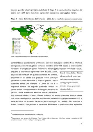 estudos que não utilizam princípios subjetivos. O Mapa 1, a seguir, classifica os países de
acordo com o CPI. Cores mais fortes representam países onde a corrupção é menor3.


Mapa 1 – Índice de Percepção da Corrupção – 2009. Cores mais fortes: países menos corruptos




Fonte: Transparência Internacional. Elaboração: Decomtec/FIESP.




Lembrando que quanto maior o CPI menor é o nível de corrupção, o Gráfico 1 nos informa o
esforço dos países na redução da corrupção percebida entre 1995 e 2009. O eixo horizontal
representa a variação (em pontos percentuais) da corrupção percebida entre 1995 e 20094,
enquanto o eixo vertical representa o CPI de 2009. Assim,
                                                                           Brasil, China, Índia e México
os países se distribuem em quatro quadrantes. No primeiro,
                                                                           são exemplos de países que,
encontram-se os países que possuem baixa corrupção
                                                                           embora tenham reduzido a
percebida e ainda diminuíram o nível no período. Nesse
                                                                           corrupção percebida no
quadrante temos, por exemplo, a Coreia do Sul e a
República Tcheca. No segundo quadrante, embora os                          período, ainda apresentam
países tenham conseguido reduzir a corrupção percebida no                  elevados índices.
período, ainda apresentam elevados índices percebidos.
São exemplos o Brasil, a China, a Índia e o México. No terceiro quadrante, estão os países
com piores desempenhos, pois além de possuírem elevada corrupção percebida em 2009, a
variação indica um aumento da percepção da corrupção no                       período. São exemplos a
Rússia, a Grécia, a Argentina e a Venezuela. Finalmente, o quarto quadrante representa




3
    Países em branco não possuem dados de CPI em 2009.

4
  Selecionamos uma amostra de 50 países. Para 11 deles, não há dados em 1995. Para calcular a variação do CPI,
consideramos o seu primeiro ano disponível, em geral, 1996.

                                                                                                            9
 