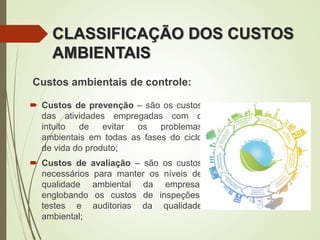 CLASSIFICAÇÃO DOS CUSTOS
AMBIENTAIS
Custos ambientais de controle:
 Custos de prevenção – são os custos
das atividades empregadas com o
intuito de evitar os problemas
ambientais em todas as fases do ciclo
de vida do produto;
 Custos de avaliação – são os custos
necessários para manter os níveis de
qualidade ambiental da empresa,
englobando os custos de inspeções,
testes e auditorias da qualidade
ambiental;
 