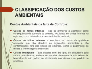 Custos Ambientais da falta de Controle:
 Custos de falhas internas – são os primeiros a acontecer como
consequência da ausência de controle, resultando em ações internas na
empresa, como retrabalhos e desperdícios de material;
 Custos de falhas externas – envolvem os custos da qualidade
ambiental que não atendem às legislações ambientais e não
conformidades fora dos limites da empresa, como o pagamento de
multas e indenizações ambientais;
 Custos Intangíveis – São aqueles com alto grau de dificuldade para
serem quantificados, embora se perceba claramente a sua existência.
Normalmente não podem ser diretamente associados a um produto ou
processo.
CLASSIFICAÇÃO DOS CUSTOS
AMBIENTAIS
 