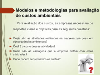 Para avaliação dos custos, as empresas necessitam de
respostas claras e objetivas para as seguintes questões:
 Quais são as atividades realizadas na empresa que possuem
consequências ambientais?
 Qual é o custo dessas atividades?
 Quais são as vantagens que a empresa obtém com estas
atividades?
 Onde podem ser reduzidos os custos?
Modelos e metodologias para avaliação
de custos ambientais
 