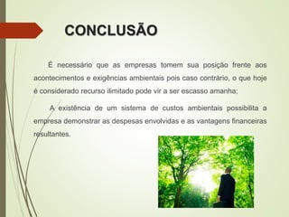 CONCLUSÃO
É necessário que as empresas tomem sua posição frente aos
acontecimentos e exigências ambientais pois caso contrário, o que hoje
é considerado recurso ilimitado pode vir a ser escasso amanha;
A existência de um sistema de custos ambientais possibilita a
empresa demonstrar as despesas envolvidas e as vantagens financeiras
resultantes.
 
