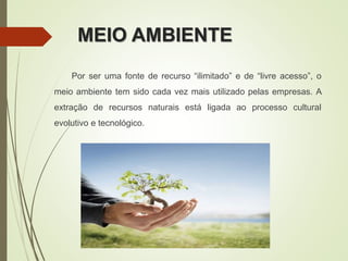 MEIO AMBIENTE
Por ser uma fonte de recurso “ilimitado” e de “livre acesso”, o
meio ambiente tem sido cada vez mais utilizado pelas empresas. A
extração de recursos naturais está ligada ao processo cultural
evolutivo e tecnológico.
 