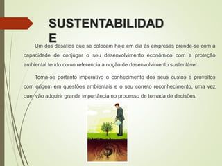 SUSTENTABILIDAD
EUm dos desafios que se colocam hoje em dia às empresas prende-se com a
capacidade de conjugar o seu desenvolvimento econômico com a proteção
ambiental tendo como referencia a noção de desenvolvimento sustentável.
Torna-se portanto imperativo o conhecimento dos seus custos e proveitos
com origem em questões ambientais e o seu correto reconhecimento, uma vez
que vão adquirir grande importância no processo de tomada de decisões.
 