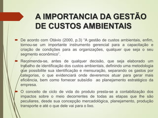 A IMPORTANCIA DA GESTÃO
DE CUSTOS AMBIENTAIS
 De acordo com Otávio (2000, p.3) “A gestão de custos ambientais, enfim,
tornou-se um importante instrumento gerencial para a capacitação e
criação de condições para as organizações, qualquer que seja o seu
segmento econômico”.
 Recomenda-se, antes de qualquer decisão, que seja elaborado um
trabalho de identificação dos custos ambientais, definindo uma metodologia
que possibilite sua identificação e mensuração, separando os gastos por
categorias, o que evidenciará onde deveremos atuar para gerar mais
eficiência, bem como fornecer subsídio ao planejamento estratégico da
empresa.
 O conceito de ciclo de vida do produto presta-se a contabilização dos
impactos sobre o meio decorrentes de todas as etapas que lhe são
peculiares, desde sua concepção mercadológica, planejamento, produção
transporte e até o que dele vai para o lixo.
 
