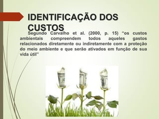 IDENTIFICAÇÃO DOS
CUSTOSSegundo Carvalho et al. (2000, p. 15) “os custos
ambientais compreendem todos aqueles gastos
relacionados diretamente ou indiretamente com a proteção
do meio ambiente e que serão ativados em função de sua
vida útil”
 