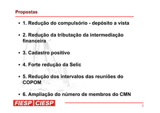 Propostas

  1. Redução do compulsório - depósito a vista

  2. Redução da tributação da intermediação
  financeira

  3. Cadastro positivo

  4. Forte redução da Selic

  5. Redução dos intervalos das reuniões do
  COPOM

  6. Ampliação do número de membros do CMN

                                                 2
 