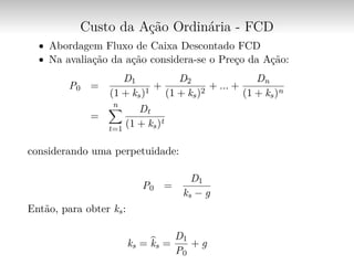 Custo da Ação Ordinária - FCD
∙ Abordagem Fluxo de Caixa Descontado FCD
∙ Na avaliação da ação considera-se o Preço da Ação:
P0 =
D1
(1 + ks)1
+
D2
(1 + ks)2
+ ... +
Dn
(1 + ks)n
=
n∑︁
t=1
Dt
(1 + ks)t
considerando uma perpetuidade:
P0 =
D1
ks − g
Então, para obter ks:
ks = ̂︀ks =
D1
P0
+ g
 