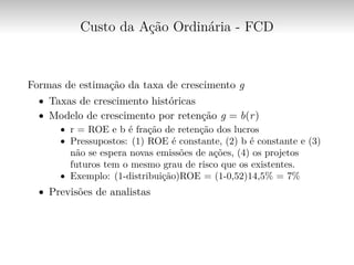 Custo da Ação Ordinária - FCD
Formas de estimação da taxa de crescimento g
∙ Taxas de crescimento históricas
∙ Modelo de crescimento por retenção g = b(r)
∙ r = ROE e b é fração de retenção dos lucros
∙ Pressupostos: (1) ROE é constante, (2) b é constante e (3)
não se espera novas emissões de ações, (4) os projetos
futuros tem o mesmo grau de risco que os existentes.
∙ Exemplo: (1-distribuição)ROE = (1-0,52)14,5% = 7%
∙ Previsões de analistas
 
