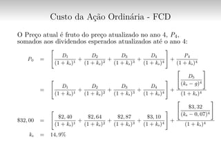 Custo da Ação Ordinária - FCD
O Preço atual é fruto do preço atualizado no ano 4, P4,
somados aos dividendos esperados atualizados até o ano 4:
P0 =
[︃
D1
(1 + ks)1
+
D2
(1 + ks)2
+
D3
(1 + ks)3
+
D4
(1 + ks)4
]︃
+
P4
(1 + ks)4
=
[︃
D1
(1 + ks)1
+
D2
(1 + ks)2
+
D3
(1 + ks)3
+
D4
(1 + ks)4
]︃
+
[︃
D5
(ks − g)4
]︃
(1 + ks)4
$32, 00 =
[︃
$2, 40
(1 + ks)1
+
$2, 64
(1 + ks)2
+
$2, 87
(1 + ks)3
+
$3, 10
(1 + ks)4
]︃
+
[︃
$3, 32
(ks − 0, 07)4
]︃
(1 + ks)4
ks = 14, 9%
 