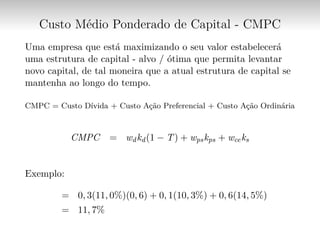 Custo Médio Ponderado de Capital - CMPC
Uma empresa que está maximizando o seu valor estabelecerá
uma estrutura de capital - alvo / ótima que permita levantar
novo capital, de tal moneira que a atual estrutura de capital se
mantenha ao longo do tempo.
CMPC = Custo Dívida + Custo Ação Preferencial + Custo Ação Ordinária
CMPC = wdkd(1 − T) + wpskps + wceks
Exemplo:
= 0, 3(11, 0%)(0, 6) + 0, 1(10, 3%) + 0, 6(14, 5%)
= 11, 7%
 
