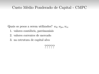 Custo Médio Ponderado de Capital - CMPC
Quais os pesos a serem utilizados? wd, wps, wce
1. valores contábeis, patrimoniais
2. valores correntes de mercado
3. na estrutura de capital alvo
?????
 