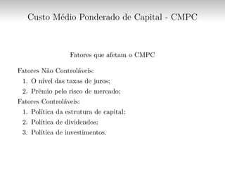 Custo Médio Ponderado de Capital - CMPC
Fatores que afetam o CMPC
Fatores Não Controláveis:
1. O nível das taxas de juros;
2. Prêmio pelo risco de mercado;
Fatores Controláveis:
1. Política da estrutura de capital;
2. Política de dividendos;
3. Política de investimentos.
 