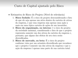Custo de Capital ajustado pelo Risco
∙ Estimativa de Risco do Projeto (Nível de relevância)
1. Risco Isolado: É o risco do projeto desconsiderando o fato
de que ele seja apenas um ativo dentro da carteira de ativos
da empresa, e que essa empresa seja apenas uma ação a
mais em uma típica carteira de ações de um investidor.
2. Risco da organização, ou interno: é o risco do projeto
da sociedade anônima, considerando o fato de que o projeto
representa somente um dos ativos da carteira da empresa e,
portanto, que alguns dos efeitos de seu risco serão
diversificados.
3. Risco de mercado, ou beta: É o risco do projeto
conforme visto por um acionista diversificado que reconhece
que o projeto é somente um dos ativos da empresa e que a
ação da empresa é apenas uma parte de sua carteira total.
 