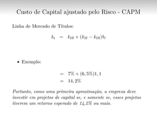 Custo de Capital ajustado pelo Risco - CAPM
Linha de Mercado de Títulos:
ks = kIR + (kM − kIR)bi
∙ Exemplo:
= 7% + (6, 5%)1, 1
= 14, 2%
Portanto, como uma primeira aproximação, a empresa deve
investir em projetos de capital se, e somente se, esses projetos
tiverem um retorno esperado de 14,2% ou mais.
 