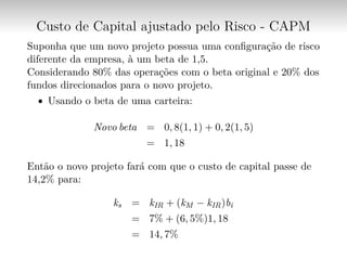 Custo de Capital ajustado pelo Risco - CAPM
Suponha que um novo projeto possua uma configuração de risco
diferente da empresa, à um beta de 1,5.
Considerando 80% das operações com o beta original e 20% dos
fundos direcionados para o novo projeto.
∙ Usando o beta de uma carteira:
Novo beta = 0, 8(1, 1) + 0, 2(1, 5)
= 1, 18
Então o novo projeto fará com que o custo de capital passe de
14,2% para:
ks = kIR + (kM − kIR)bi
= 7% + (6, 5%)1, 18
= 14, 7%
 