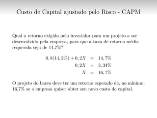 Custo de Capital ajustado pelo Risco - CAPM
Qual o retorno exigido pelo investidor para um projeto a ser
desenvolvido pela empresa, para que a taxa de retorno média
requerida seja de 14,7%?
0, 8(14, 2%) + 0, 2X = 14, 7%
0, 2X = 3, 34%
X = 16, 7%
O projeto do barco deve ter um retorno esperado de, no mínimo,
16,7% se a empresa quiser obter seu novo custo de capital.
 