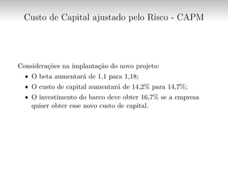Custo de Capital ajustado pelo Risco - CAPM
Considerações na implantação do novo projeto:
∙ O beta aumentará de 1,1 para 1,18;
∙ O custo de capital aumentará de 14,2% para 14,7%;
∙ O investimento do barco deve obter 16,7% se a empresa
quiser obter esse novo custo de capital.
 