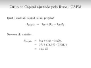 Custo de Capital ajustado pelo Risco - CAPM
Qual o custo de capital de um projeto?
kprojeto = kIR + (kM − kIR)bp
No exemplo anterior:
kprojeto = kIR + (kM − kIR)bp
= 7% + (13, 5% − 7%)1, 5
= 16, 75%
 