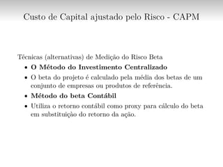 Custo de Capital ajustado pelo Risco - CAPM
Técnicas (alternativas) de Medição do Risco Beta
∙ O Método do Investimento Centralizado
∙ O beta do projeto é calculado pela média dos betas de um
conjunto de empresas ou produtos de referência.
∙ Método do beta Contábil
∙ Utiliza o retorno contábil como proxy para cálculo do beta
em substituiçào do retorno da ação.
 