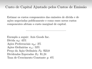 Custo de Capital Ajustado pelos Custos de Emissão
Estimar os custos componentes das emissões de dívida e de
ações negociadas publicamente e como esses novos custos
componentes afetam o custo marginal de capital.
——————————————–
Exemplo a seguir: Axis Goods Inc.
Dívida wd: 45%
Ações Preferenciais wps: 2%
Ações Ordinárias wce: 53%
Preço da Ação Ordinária P0: $23,0
Dividendos Esperados D1: $1,24
Taxa de Crescimento Constante g: 8%
 