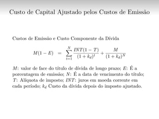 Custo de Capital Ajustado pelos Custos de Emissão
Custos de Emissão e Custo Componente da Dívida
M(1 − E) =
N∑︁
t=1
INT(1 − T)
(1 + kd)t
+
M
(1 + kd)N
M: valor de face do título de dívida de longo prazo; E: É a
porcentagem de emissão; N: É a data de vencimento do título;
T: Alíquota de imposto; INT: juros em moeda corrente em
cada período; kd Custo da dívida depois do imposto ajustado.
 