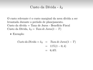 Custo da Dívida - kd
O custo relevante é o custo marginal da nova dívida a ser
levantada durante o período de planejamento.
Custo da dívida = Taxa de Juros - Benefício Fiscal
Custo da Dívida, kd = Taxa de Juros(1 − T)
∙ Exemplo:
Custo da Dívida = kd = Taxa de Juros(1 − T)
= 11%(1 − 0, 4)
= 6, 6%
 