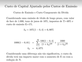 Custo de Capital Ajustado pelos Custos de Emissão
Custos de Emissão e Custo Componente da Dívida
Considerando uma emissão de título de longo prazo, com valor
de face de 1.000, taxa de juros de 10%, impostos de T=40% e
custo de emissão E=1%.
kd = 10%(1 − 0, 4) = 6, 00%
1000(1 − 0, 01) =
30∑︁
t=1
100(1 − 0, 4)
(1 + kd)30
+
1000
(1 + kd)30
kd = 6, 07%
Considerando uma diferença não tão significativa, o custo da
dívida terá um impacto maior com o aumento de E ou com a
redução de N.
 