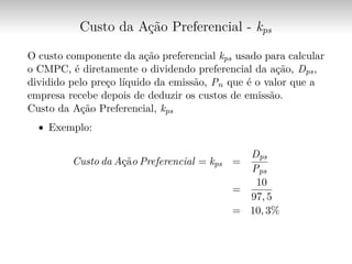 Custo da Ação Preferencial - kps
O custo componente da ação preferencial kps usado para calcular
o CMPC, é diretamente o dividendo preferencial da ação, Dps,
dividido pelo preço líquido da emissão, Pn que é o valor que a
empresa recebe depois de deduzir os custos de emissão.
Custo da Ação Preferencial, kps
∙ Exemplo:
Custo da Ação Preferencial = kps =
Dps
Pps
=
10
97, 5
= 10, 3%
 