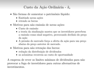 Custo da Ação Ordinária - ks
∙ São formas de aumentar o patrimônio líquido:
∙ Emitindo novas ações
∙ retendo os lucros
∙ Motivos para não emissão de novas ações:
∙ Custo de emissão
∙ a teoria da sinalização mostra que os investidores percebem
a emissão como sinal negativo, provocando declínio do preço
da ação
∙ A pressão do mercado força a oferta da ação para um preço
abaixo do preço anterior de mercado.
∙ Motivos para não retenção dos lucros:
∙ redução da distribuição de dividendos
∙ os acionistas recorrem ao custo de oportunidade
A empresa de rever os limites mínimos de dividendos para não
provocar a fuga de investidores para outras alternativas de
investimentos.
 