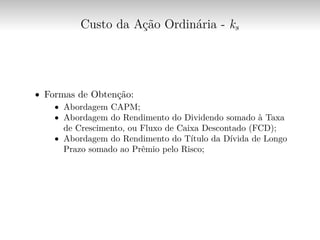 Custo da Ação Ordinária - ks
∙ Formas de Obtenção:
∙ Abordagem CAPM;
∙ Abordagem do Rendimento do Dividendo somado à Taxa
de Crescimento, ou Fluxo de Caixa Descontado (FCD);
∙ Abordagem do Rendimento do Título da Dívida de Longo
Prazo somado ao Prêmio pelo Risco;
 