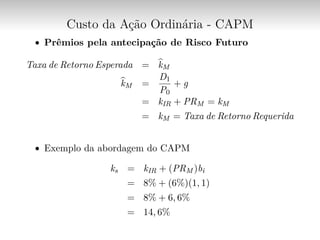Custo da Ação Ordinária - CAPM
∙ Prêmios pela antecipação de Risco Futuro
Taxa de Retorno Esperada = ̂︀kM
̂︀kM =
D1
P0
+ g
= kIR + PRM = kM
= kM = Taxa de Retorno Requerida
∙ Exemplo da abordagem do CAPM
ks = kIR + (PRM )bi
= 8% + (6%)(1, 1)
= 8% + 6, 6%
= 14, 6%
 