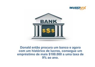 Donald então procura um banco e agora
com um histórico de lucros, consegue um
empréstimo de mais $100.000 a uma taxa de
9% ao ano.
 