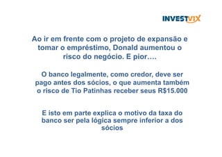 Ao ir em frente com o projeto de expansão e
tomar o empréstimo, Donald aumentou o
risco do negócio. E pior….
O banco legalmente, como credor, deve ser
pago antes dos sócios, o que aumenta também
o risco de Tio Patinhas receber seus R$15.000
E isto em parte explica o motivo da taxa do
banco ser pela lógica sempre inferior a dos
sócios
 