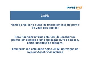 Vamos analisar o custo de financiamento do ponto
de vista dos sócios:
Para financiar a firma este tem de receber um
prêmio em relação a uma aplicação livre de riscos,
como um título do tesouro.
Este prêmio é calculado pelo CAPM, abrevição de
Capital Asset Price Method
CAPM
 