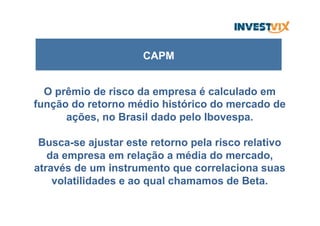 O prêmio de risco da empresa é calculado em
função do retorno médio histórico do mercado de
ações, no Brasil dado pelo Ibovespa.
Busca-se ajustar este retorno pela risco relativo
da empresa em relação a média do mercado,
através de um instrumento que correlaciona suas
volatilidades e ao qual chamamos de Beta.
CAPM
 