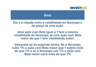 Ele é a relação entre a volatilidade do Ibovespa e
do preço de uma ação.
Uma ação com Beta igual a 1 tem a mesma
volatilidade do Ibovespa, já uma ação com Beta
maior do que 1 tem volatilidade maior.
Interpreta-se da seguinte forma: Se o Ibovespa
subir 1% a ação com Beta maior que 1 subirá mais
do que 1% e se o Ibovespa cair 1% a ação com
Beta maior cairá mais do que 1%
Beta
 